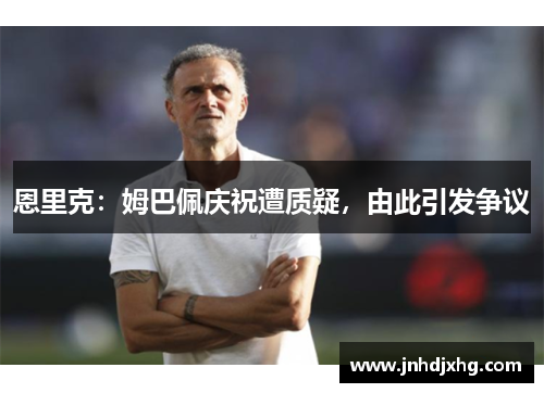 恩里克：姆巴佩庆祝遭质疑，由此引发争议