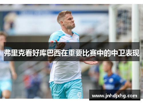 弗里克看好库巴西在重要比赛中的中卫表现